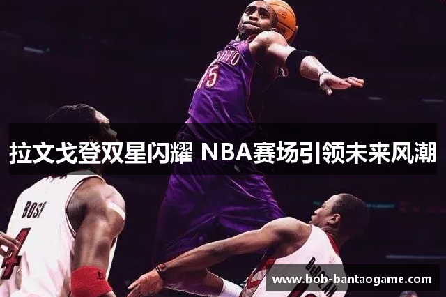 拉文戈登双星闪耀 NBA赛场引领未来风潮