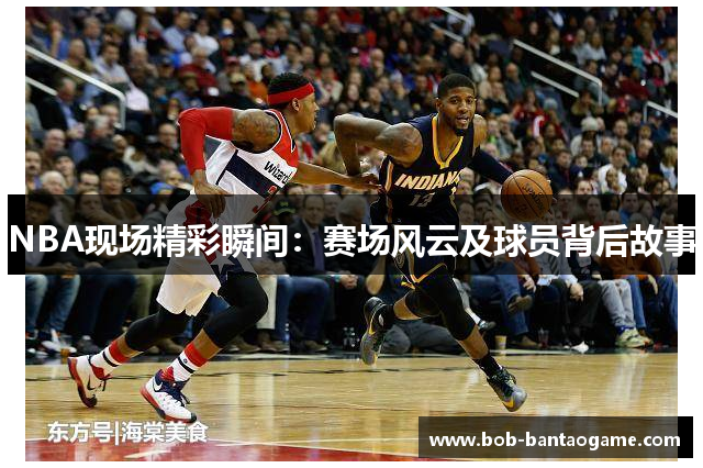 NBA现场精彩瞬间：赛场风云及球员背后故事
