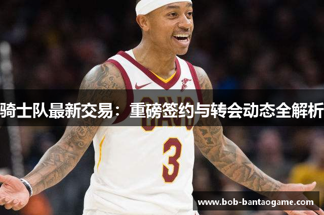 骑士队最新交易：重磅签约与转会动态全解析