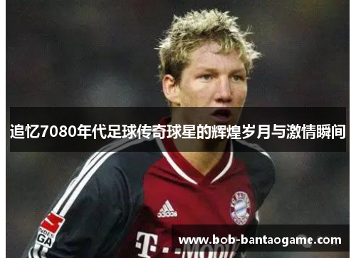 追忆7080年代足球传奇球星的辉煌岁月与激情瞬间