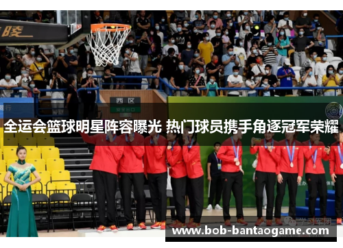 全运会篮球明星阵容曝光 热门球员携手角逐冠军荣耀