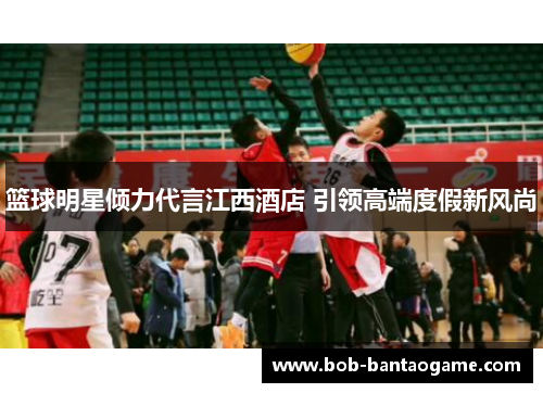 篮球明星倾力代言江西酒店 引领高端度假新风尚