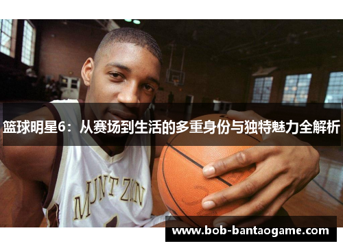 篮球明星6：从赛场到生活的多重身份与独特魅力全解析