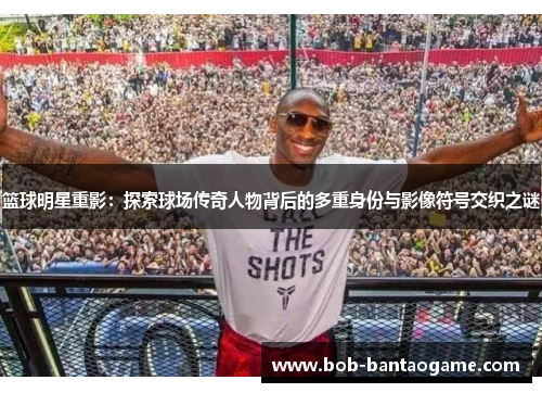 篮球明星重影：探索球场传奇人物背后的多重身份与影像符号交织之谜