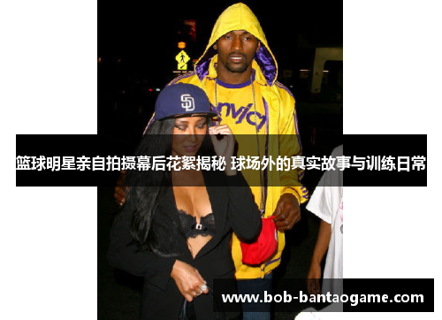 篮球明星亲自拍摄幕后花絮揭秘 球场外的真实故事与训练日常