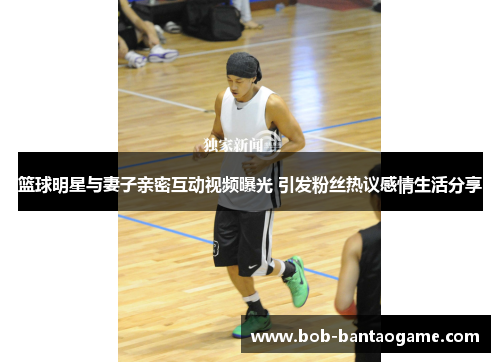 篮球明星与妻子亲密互动视频曝光 引发粉丝热议感情生活分享